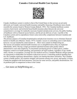 Canada s Universal Health Care System
Canada s healthcare system is similar to that of the United States in that services are privately
delivered, yet Canada s universal health insurance and public financing of healthcare more closely
resemble the systems found in Western Europe (Rakich, 1991). The Canadian healthcare system
consists of provincial. and territorial based health insurance plans that provide universal
comprehensive coverage for medically necessary hospital and physician services, the public funding
of healthcare with no financial access barriers, and the private delivery of cam. A profile of the
Canadian system and its expenditures fosters some noteworthy comparisons between Canadian and
U.S. healthcare.
The primary purpose of Canadian hospitalization and physician insurance was to eliminate financial
barriers to health care (Marmor, Tenner, 1977). Canada s success in controlling costs to individuals,
however, was not matched by achievements in ... Show more content on Helpwriting.net ...
The lessons of Canadian national health insurance are as straightforward as they are neglected
(Oberlander, 2016). Having a single government operated insurance plan greatly reduces
administrative costs and complexity. It concentrates purchasing power to reduce prices, enables
budgetary control over health spending, and guarantees all legal residents, regardless of age, health
status, income, or occupation, coverage for core medical services. Canadian Medicare charges patients
no copayments or deductibles for hospital or physician services. Controlling medical spending does
not, the Canadian experience demonstrates, require cost sharing that deters utilization. The Canadian
system is hardly perfect. All countries struggle with tensions among cost, access, and quality; at times,
Canada has grappled with fiscal pressures, wait lists for some services, and public dissatisfaction. Yet
its problems pale in comparison to those in the United
... Get more on HelpWriting.net ...
 