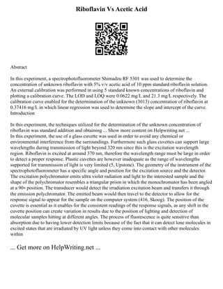 Riboflavin Vs Acetic Acid
Abstract
In this experiment, a spectrophotofluorometer Shimadzu RF 5301 was used to determine the
concentration of unknown riboflavin with 5% v/v acetic acid of 10 ppm standard riboflavin solution.
An external calibration was performed in using 5 standard known concentrations of riboflavin and
plotting a calibration curve. The LOD and LOQ were 0.0622 mg/L and 21.3 mg/L respectively. The
calibration curve enabled for the determination of the unknown (3013) concentration of riboflavin at
0.37416 mg/L in which linear regression was used to determine the slope and intercept of the curve.
Introduction
In this experiment, the techniques utilized for the determination of the unknown concentration of
riboflavin was standard addition and obtaining ... Show more content on Helpwriting.net ...
In this experiment, the use of a glass cuvette was used in order to avoid any chemical or
environmental interference from the surroundings. Furthermore such glass cuvettes can support large
wavelengths during transmission of light beyond 320 nm since this is the excitation wavelength
region. Riboflavin is excited at around 370 nm, therefore the wavelength range must be large in order
to detect a proper response. Plastic cuvettes are however inadequate as the range of wavelengths
supported for transmission of light is very limited (5, Upstone). The geometry of the instrument of the
spectrophotofluorometer has a specific angle and position for the excitation source and the detector.
The excitation polychromator emits ultra violet radiation and light to the interested sample and the
shape of the polychromator resembles a triangular prism in which the monochromator has been angled
at a 90∘ position. The transducer would detect the irradiation excitation beam and transfers it through
the emission polychromator. The emitted beam would then travel to the detector to allow for the
response signal to appear for the sample on the computer system (416, Skoog). The position of the
cuvette is essential as it enables for the consistent readings of the response signals, as any shift in the
cuvette position can create variation in results due to the position of lighting and detection of
molecular samples hitting at different angles. The process of fluorescence is quite sensitive than
absorption due to having lower detection limits because of the fact that it can detect lone molecules in
excited states that are irradiated by UV light unless they come into contact with other molecules
within
... Get more on HelpWriting.net ...
 