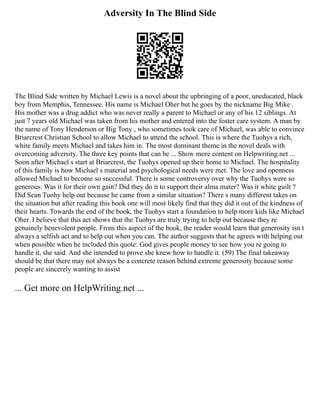 Adversity In The Blind Side
The Blind Side written by Michael Lewis is a novel about the upbringing of a poor, uneducated, black
boy from Memphis, Tennessee. His name is Michael Oher but he goes by the nickname Big Mike .
His mother was a drug addict who was never really a parent to Michael or any of his 12 siblings. At
just 7 years old Michael was taken from his mother and entered into the foster care system. A man by
the name of Tony Henderson or Big Tony , who sometimes took care of Michael, was able to convince
Briarcrest Christian School to allow Michael to attend the school. This is where the Tuohys a rich,
white family meets Michael and takes him in. The most dominant theme in the novel deals with
overcoming adversity. The three key points that can be ... Show more content on Helpwriting.net ...
Soon after Michael s start at Briarcrest, the Tuohys opened up their home to Michael. The hospitality
of this family is how Michael s material and psychological needs were met. The love and openness
allowed Michael to become so successful. There is some controversy over why the Tuohys were so
generous: Was it for their own gain? Did they do it to support their alma mater? Was it white guilt ?
Did Sean Tuohy help out because he came from a similar situation? There s many different takes on
the situation but after reading this book one will most likely find that they did it out of the kindness of
their hearts. Towards the end of the book, the Tuohys start a foundation to help more kids like Michael
Oher. I believe that this act shows that the Tuohys are truly trying to help out because they re
genuinely benevolent people. From this aspect of the book, the reader would learn that generosity isn t
always a selfish act and to help out when you can. The author suggests that he agrees with helping out
when possible when he included this quote: God gives people money to see how you re going to
handle it, she said. And she intended to prove she knew how to handle it. (59) The final takeaway
should be that there may not always be a concrete reason behind extreme generosity because some
people are sincerely wanting to assist
... Get more on HelpWriting.net ...
 