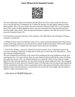 Snow Removal In Summit County
The snow makes the County look beautiful and also allows us to have some winter fun. However,
snow is not just fun but it is dangerous too. It makes the road get wet and slippery leading to many
fatal accidents. This is the very reason why snow removal in Summit County, CO, is very important.
Most of the county residents attempt to remove the snow from their driveways but removing snow
from the roads is also crucial. There are many professional companies who offer the services of snow
removal in Summit County, CO.
It is beneficial to outsource this job to such companies. The following are the advantages of hiring a
contractor to do this job
1. Manpower Snow removal is Summit County, CO is a time consuming and physically tiring activity
because of the huge amount of snow that has to be cleared. Professional experts will have the required
amount of manpower to complete the entire process more effectively and quickly.
2. Tools In the old days, a shovel or a blower were used to remove snow. Using these items can be
very time consuming. Sometimes it might take an entire day to remove the snow deposited in ... Show
more content on Helpwriting.net ...
The snow pushed from your house to the road will be troublesome for your neighbours and the snow
removing services. For senior citizens there are some financial aids provided by the county for hiring
snow plowing services. Also, one should remember not to park the vehicle on the roads as it might
disturb the snow plowing operation. It is also illegal and your vehicle might get towed. The companies
offering services of snow removal in Summit County, CO offer both, once in a season and regularFind
Article, maintenance contracts. Snow accumulation can be a big nuisance during the winter season in
Summit County and outsourcing it to a professional service provider is the simple and time effective
solution to make your property snow
... Get more on HelpWriting.net ...
 