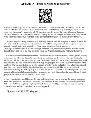 Analysis Of The Book Snow White Sorrow
Have you ever thought about the monsters, the monsters that live inside us, the monsters that no one
can see? What would happen if those monsters became real? What if they weren t just inside us, but
shown on the outside? I mean after all, All monsters must die except the beautiful ones, as Cameron
Jace states in his book, Snow White Sorrow. This day, we tell the story of a world where the monsters
were on the outside of us, a story that could have changed the course of humanity as we know it.
1 I always thought of being a monster as a bad thing. I mean, after all, everyone is normal. Normal, is
all I ever wanted, normal, none of this monster, none of this crazy wacky stuff wrong with me, just
normal. Normal is all I ever wanted. I ... Show more content on Helpwriting.net ...
Wearing a plain black jacket, with a melting Rubix cube shirt, his little ears pricked when he moved
his dirt brown hair out of the way just so he could see Alicson spinning, and watch her fall down.
3 Monster!! I heard something behind me. I turned around and watched the half animal, people teasing
Alicson, as she fell to the floor playing with her dress, tuning out the people who were teasing her. I
mean, after all, she is the last one of her kind. We learned about her kind in history, how much they did
for our world, but how much havoc and pain they brought upon each other. I could say the same about
our kind. She was guarded by our town s museum of history, until earlier this year when they realized
that they can t cage her in like an animal or keep her calm and steady like she always seemed. I
remember watching the first day they tried to help her get out. She stabbed two of the guards, and one
ran out calling to get help containing her. Her parents were both like us, but she was stillborn. A lot of
people refer to her as the last monster on this planet.
4 Every morning this would happen: I would walk to my front yard to observe the normal people out
there, and spin around, and around, watching their reactions. Every morning the same thing, different
kids, but all of them laughing, laughing at me,, but one kid would just walk by smiling, not saying a
word, the same kid every morning. He never changed. I
... Get more on HelpWriting.net ...
 