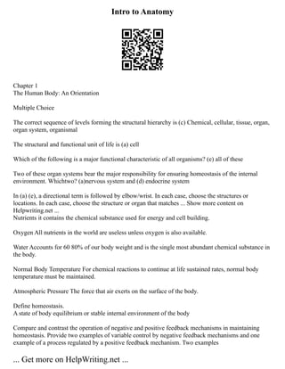 Intro to Anatomy
Chapter 1
The Human Body: An Orientation
Multiple Choice
The correct sequence of levels forming the structural hierarchy is (c) Chemical, cellular, tissue, organ,
organ system, organismal
The structural and functional unit of life is (a) cell
Which of the following is a major functional characteristic of all organisms? (e) all of these
Two of these organ systems bear the major responsibility for ensuring homeostasis of the internal
environment. Whichtwo? (a)nervous system and (d) endocrine system
In (a) (e), a directional term is followed by elbow/wrist. In each case, choose the structures or
locations. In each case, choose the structure or organ that matches ... Show more content on
Helpwriting.net ...
Nutrients it contains the chemical substance used for energy and cell building.
Oxygen All nutrients in the world are useless unless oxygen is also available.
Water Accounts for 60 80% of our body weight and is the single most abundant chemical substance in
the body.
Normal Body Temperature For chemical reactions to continue at life sustained rates, normal body
temperature must be maintained.
Atmospheric Pressure The force that air exerts on the surface of the body.
Define homeostasis.
A state of body equilibrium or stable internal environment of the body
Compare and contrast the operation of negative and positive feedback mechanisms in maintaining
homeostasis. Provide two examples of variable control by negative feedback mechanisms and one
example of a process regulated by a positive feedback mechanism. Two examples
... Get more on HelpWriting.net ...
 