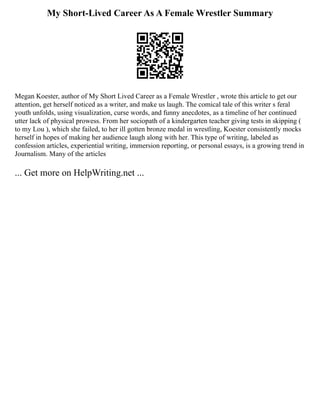 My Short-Lived Career As A Female Wrestler Summary
Megan Koester, author of My Short Lived Career as a Female Wrestler , wrote this article to get our
attention, get herself noticed as a writer, and make us laugh. The comical tale of this writer s feral
youth unfolds, using visualization, curse words, and funny anecdotes, as a timeline of her continued
utter lack of physical prowess. From her sociopath of a kindergarten teacher giving tests in skipping (
to my Lou ), which she failed, to her ill gotten bronze medal in wrestling, Koester consistently mocks
herself in hopes of making her audience laugh along with her. This type of writing, labeled as
confession articles, experiential writing, immersion reporting, or personal essays, is a growing trend in
Journalism. Many of the articles
... Get more on HelpWriting.net ...
 