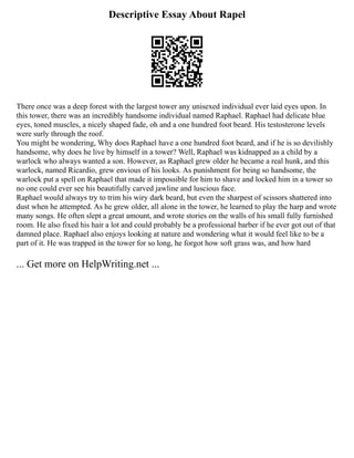 Descriptive Essay About Rapel
There once was a deep forest with the largest tower any unisexed individual ever laid eyes upon. In
this tower, there was an incredibly handsome individual named Raphael. Raphael had delicate blue
eyes, toned muscles, a nicely shaped fade, oh and a one hundred foot beard. His testosterone levels
were surly through the roof.
You might be wondering, Why does Raphael have a one hundred foot beard, and if he is so devilishly
handsome, why does he live by himself in a tower? Well, Raphael was kidnapped as a child by a
warlock who always wanted a son. However, as Raphael grew older he became a real hunk, and this
warlock, named Ricardio, grew envious of his looks. As punishment for being so handsome, the
warlock put a spell on Raphael that made it impossible for him to shave and locked him in a tower so
no one could ever see his beautifully carved jawline and luscious face.
Raphael would always try to trim his wiry dark beard, but even the sharpest of scissors shattered into
dust when he attempted. As he grew older, all alone in the tower, he learned to play the harp and wrote
many songs. He often slept a great amount, and wrote stories on the walls of his small fully furnished
room. He also fixed his hair a lot and could probably be a professional barber if he ever got out of that
damned place. Raphael also enjoys looking at nature and wondering what it would feel like to be a
part of it. He was trapped in the tower for so long, he forgot how soft grass was, and how hard
... Get more on HelpWriting.net ...
 