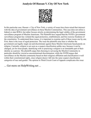 Analysis Of Hassan V. City Of New York
In this particular case, Hassan v. City of New York, a variety of issues have been raised that intersect
with the idea of government surveillance on these Muslim Communities. This case does not utilize a
federal or state RFRA, but rather focuses strictly on determining the legal validity of the government
surveillance program of Muslim Americans. The Plaintiffs have argued that the NYPD s government
surveillance program has violated the equal protection, establishment, and free exercise freedoms of
the constitution. To understand these issues, it is important to examine each of these issues one by one.
First, there is the issue of equal protection. The issue the plaintiffs raise here is whether the
government can legally single out and discriminate against these Muslim Americans based purely on
religion. Currently, religion is not seen as a suspect classification unlike race, because it can be
changed, yet for most people, identifying with or practicing a religion is an immutable part of their
identity as a person. The plaintiffs argue that choosing to surveying the Muslim Community in
particular should be viewed as unconstitutional discrimination, while the NYPD argues that
surveillance on the Muslim community based on their religious affiliation and classification is well
within their constitutional rights, since religion doesn t fall into the same suspect classification
categories of race and gender. The opinion in Third Circuit Court of Appeals complicates this issue
... Get more on HelpWriting.net ...
 