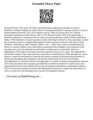 Grounded Theory Paper
Research Design: This study will utilize a grounded theory approach to qualitative research.
Qualitative research methods are used to uncover meanings individuals or groups assign to a social or
human problem (Creswell, 2013, p.43; Denzin Lincoln, 1998, p.8) and to allow for a unified
theoretical exploration (Corbin Strauss, 2007, p.107; Denzin Lincoln, 1998, p.8). Specifically, a
qualitative approach is warranted when the nature of research questions requires further exploration
(Stake, 1995). Qualitative research questions usually often begin with how or why statements, to allow
the researcher to gain in, in depth understanding of what is going on relevant to the topic at hand
(Seidman, 1998; Patton, 2002, Charmaz, 2006, p.130). ... Show more content on Helpwriting.net ...
However, external validity, such as the ability to generalize these findings to the experience of all
providers who screen for perinatal mood disorders in adolescents is not possible. However,
applicability of the study to the reader s personal experience, however, is a goal. This applicability
would allow readers of this study and future researchers to identify pieces of the data that may create
interest or spark the development of general and routine screening for perinatal mood disorders in
adolescents throughout their pregnancy and until the child reaches his or hers first birthday.
Grounded theory is culturally sensitive and applicable to a variety of settings and populations (Strauss,
2015). The procedures that encompass grounded theory enable researchers to examine topics and
related behaviors from many different lenses thus developing comprehensive explanations (Strauss,
2015). Ground theory processes also provide opportunities to gain new insight into old problems as
well as to study new and emerging areas in need of investigation (Strauss,
... Get more on HelpWriting.net ...
 