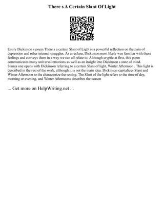 There s A Certain Slant Of Light
Emily Dickinson s poem There s a certain Slant of Light is a powerful reflection on the pain of
depression and other internal struggles. As a recluse, Dickinson most likely was familiar with these
feelings and conveys them in a way we can all relate to. Although cryptic at first, this poem
communicates many universal emotions as well as an insight into Dickinson s state of mind.
Stanza one opens with Dickinson referring to a certain Slant of light, Winter Afternoon . This light is
described in the rest of the work, although it is not the main idea. Dickinson capitalizes Slant and
Winter Afternoon to the characterize the setting. The Slant of the light refers to the time of day,
morning or evening, and Winter Afternoons describes the season
... Get more on HelpWriting.net ...
 
