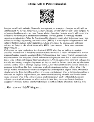 Liberal Arts In Public Education
Imagine a world with no books. No novels, no magazines, no newspapers. Imagine a world with no
entertainment. No movies, no television, no news. Imagine a world where we don t know our past. We
as humans don t know where we came from or what we have done. Imagine a world with no art. It is
difficult to envision such an existence as more than a fairy tale, yet this is seemingly what the
American society desires. When the American public education invests all of its time and money into
science, technology, engineering, and math careers (STEM), it is actively devaluing the careers and
subjects that the American culture depends on. Liberal arts classes the language, arts and social
sciences are forced to take a back burner while STEM classes assume ... Show more content on
Helpwriting.net ...
Colleges do put equal emphasis on liberal arts and STEM when they are looking at a student s
academic resume which is one of the reasons why they are crucial. A liberal arts credit could be what
makes or breaks a student s acceptance letter. Colleges require four years of English Language Arts,
the same amount that is required of math and at some colleges even more than is required of science
(since some colleges only require three years of science). Yet it is deemed less important. Colleges don
t require a technology or engineering course, yet they do require a fine arts course, two social sciences
courses, and two years of a foreign language course. All of which are liberal arts and still liberal arts is
presumed insignificant. But that s just the raw academics to get accepted into college. What if the
college wants a personal essay? That would require the knowledge of an English course. One cannot
simply just write down their ideas and have it become a perfect essay. It has to be formulated/edited in
ways that are taught in English classes, and sophisticated vocabulary has to be used in order to not
sound immature. What if the college wants an academic resume? Yes STEM related choices are
valuable on an academic resume but which student is more likely to receive that scholarship or
acceptance letter: one that has a mixture of interests (STEM and liberal arts) or one that only sticks
... Get more on HelpWriting.net ...
 