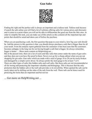 Gun Safes
Finding the right and the perfect safe is always an important and a tedious task. Tedious task because
if search the safe online you will find a lot of websites offering safes for various prices and discounts
and it comes to a point where you will not be able to differentiate the good one from the fake ones. In
order to simplify this task, you can make use of this article as this contains all the important tips and
points that should be noted and taken care of before the purchase.
When you are purchasing a safe, the first question that pops to your mind is, how big your safe should
be. And the answer to this question is that, you should always purchase a safe that is bigger than for all
your needs. From the analytic report gathered from the customers it has been seen that the customers
becomes unhappy in the long run for not having bought a safe that is bigger. So always remember,
bigger is better. ... Show more content on Helpwriting.net ...
But at the present time, there are a lot of scam and fake safes that comes under the name of gun safes
and they does not even have fire proof in them. Never ever go for a cheap cabinet when you are out
shopping for gin safes. Gun safes which are made with a steel of gauge 16 to 20 can be easily broken
and damaged by a simple screw driver. So always prefer the steel gauge to be at least 7 or 8.
There are other types of safes like hidden safes and wall safes. But these safes are not recommended at
all for storing and protecting the important valuables and belongings. This is because that the only
protection that the hidden safe or the wall safe provides is its invisibility. When spotted the safe can be
easily taken out by drilling out the sides of the safe from the wall. These safe can be hence used for
protecting the items that are important and but not too
... Get more on HelpWriting.net ...
 