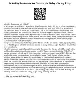 Infertility Treatments Are Necessary in Today s Society Essay
Infertility Treatments: Is it Ethical?
In recent years, several factors have altered the definition of a family. We live in a time where careers,
education, and work are now put before starting a family, making it more difficult to have children.
The traditional family archetype has changed with a rise in single and homosexual parenting. This
change, even though it is a positive one, can result in several people being unable to bear children.
Infertility treatments have become a popular choice for these people who cannot have children. These
treatments have become popular in books, movies, and other forms, which has brought attention to the
ethics of the practices. The ethics of these treatments are challenged by the health risks on people ...
Show more content on Helpwriting.net ...
Those who are infertile may feel distressed that they are not able to become a parent, especially if it is
one of their life goals. Infertility treatments are vital in giving infertile people the chance to fulfill their
lives with a family.
Infertility treatments need to be available simply for the reason that they are helpful for people whose
health conditions inhibit them from producing a child of their own. According to the CDC, 6% of
married women are infertile and 11% of women have troubles getting pregnant. (CDC). They are also
beneficial to single women and men facing infertility issues. People that are infertile may have
problems with reproductive organs, hormonal glands, or genetic disorders that impede on these
couples ability to get pregnant. Infertility can be difficult to those trying to get pregnant. Research has
shown that infertility has negative emotional and psychological effects on a person facing infertility.
People dealing with infertility often feel depressed, distressed, as if they were grieving a loss.
(health.harvard.edu) It can also cause negatives effects on the relationships between couples facing
infertility. Infertility treatments are necessary because they give people facing health issues the chance
to have a child. Health issues should not be a reason why people cannot have children. Not only are
infertility treatments beneficial in aiding people facing infertility but other
... Get more on HelpWriting.net ...
 