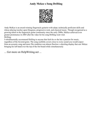 Andy Mckee s Song Drifting
Andy McKee is an award winning fingerstyle guitarist with adept, technically proficient skills and
whose playing touches upon bluegrass, progressive rock, and classical music. Though recognized as a
growing talent in the fingerstyle guitar community since the early 2000s, McKee achieved even
greater prominence in 2005 after the video for his song Drifting went viral.
Drifting:
I wholeheartedly recommend Drifting to anyone that feels he or she has a passion for music,
regardless of the favored genre. The song soulfully covers close to every sound you would expect
from an acoustic song and more.The rendition was almost flawless: a dazzling display that saw Mckee
bringing his left hand over the top of the fret board while simultaneously
... Get more on HelpWriting.net ...
 