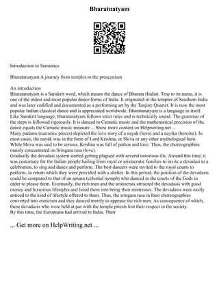 Bharatnatyam
Introduction to Semiotics
Bharatanatyam A journey from temples to the proscenium
An introduction
Bharatanatyam is a Sanskrit word, which means the dance of Bharata (India). True to its name, it is
one of the oldest and most popular dance forms of India. It originated in the temples of Southern India
and was later codified and documented as a performing art by the Tanjore Quartet. It is now the most
popular Indian classical dance and is appreciated worldwide. Bharatanatyam is a language in itself.
Like Sanskrit language, bharatanatyam follows strict rules and is technically sound. The grammar of
the steps is followed rigorously. It is danced to Carnatic music and the mathematical precision of the
dance equals the Carnatic music measure ... Show more content on Helpwriting.net ...
Many padams (narrative pieces) depicted the love story of a nayak (hero) and a nayika (heroine). In
most cases, the nayak was in the form of Lord Krishna, or Shiva or any other mythological hero.
While Shiva was said to be serious, Krishna was full of pathos and love. Thus, the choreographies
mainly concentrated on Sringara rasa (love).
Gradually the devadasi system started getting plagued with several notorious ills. Around this time, it
was customary for the Indian people hailing from royal or aristocratic families to invite a devadasi to a
celebration, to sing and dance and perform. The best dancers were invited to the royal courts to
perform, in return which they were provided with a shelter. In this period, the position of the devadasis
could be compared to that of an apsara (celestial nymph) who danced in the courts of the Gods in
order to please them. Eventually, the rich men and the aristocrats attracted the devadasis with good
money and luxurious lifestyles and lured them into being their mistresses. The devadasis were easily
enticed to the kind of lifestyle offered to them. Thus, the sringara rasa in their choreographies
converted into eroticism and they danced merely to appease the rich men. As consequence of which,
these devadasis who were held at par with the temple priests lost their respect in the society.
By this time, the Europeans had arrived to India. Their
... Get more on HelpWriting.net ...
 