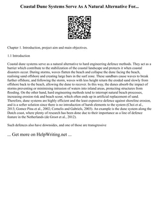 Coastal Dune Systems Serve As A Natural Alternative For...
Chapter 1. Introduction, project aim and main objectives.
1.1 Introduction
Coastal dune systems serve as a natural alternative to hard engineering defence methods. They act as a
barrier which contribute to the stabilization of the coastal landscape and protects it when coastal
disasters occur. During storms, waves flatten the beach and collapse the dune facing the beach,
realising sand offshore and creating large bars in the surf zone. These sandbars cause waves to break
further offshore, and following the storm, waves with less height return the eroded sand slowly from
offshore back to the beach, allowing the dune to recover. In this way, the dunes absorb the impact of
storms preventing or minimising intrusion of waters into inland areas, protecting structures from
ﬂooding. On the other hand, hard engineering methods tend to interrupt natural beach processes,
increasing erosion risk and beach scour, which often ends up in artificial replacement of sand.
Therefore, dune systems are highly efficient and the least expensive defence against shoreline erosion,
and is a softer solution since there is no introduction of harsh elements to the system (Choi et al.,
2013; Gomez Pina et al., 2002; Cornelis and Gabriels, 2003). An example is the dune system along the
Dutch coast, where plenty of research has been done due to their importance as a line of defence
feature in the Netherlands (de Groot et al., 2012).
Such defences also have downsides, and one of those are transgressive
... Get more on HelpWriting.net ...
 
