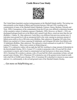 Castle Bravo Case Study
The United States launched a nuclear testing program on the Marshall Islands (atolls). The testing was
done primarily on the Islands of Bikini and Eniwetok between 1946 and 1958, resulting in the
contamination of many of the Marshall Island (Takahashi, Fujimori, Simon, Bechtner, Edwards and
Trott, 1999). Consequences of the contamination from the 65 tests were difficult to determine because
of the cumulative nature of radiation exposure (Takahashi, 1999). However, on March 1, 1954, one
discharged hydrogen bomb test on the Bikini atoll, named Castle Bravo, stood out more than the rest
(Robbins, J. Adams, W., Date unknown). Castle Bravo was different from previous nuclear tests. It
took place near ground level with an unexpected shift in the wind, causing an enormous amount of
fallout across atolls as far as 200 miles away (Robbins, Date unknown). Rongelap (105 miles from
Bikini) was reached in 4 6 hours exposing 64 inhabitants, and Ailingnae (80 miles from Bikini) with
18 inhabitants (Robbins, Date unknown). The radioactive cloud continued on its path for 5 10 hours
causing 28 American ... Show more content on Helpwriting.net ...
Iodine 131 is radioactive iodine with an eight day half life, resulting in a large amount of absorption in
the thyroid gland (Alcalay, 2011). Cesium 137 is similar to potassium with a 30 year half life which
concentrates in muscle, and is found in contaminated soil and food grown in these areas (Alcalay,
2011). Strontium 90 is similar to calcium, with a 28 year half life which concentrates in bone, soil and
ground water (Alcalay, 2011). Plutonium 239 is deemed as one of the greatest toxins found on earth
with a half life of 24,000 years (Alcalay, 2011). If strontium 90 is absorbed it is known to cause cancer
and now it is, unfortunately, in the soil and ground water of the Marshall Islands (Alcalay,
... Get more on HelpWriting.net ...
 