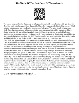 The World Of The East Coast Of Massachusetts
The rooms were confined to themselves by a large metal door with a small slot about 5 feet from the
floor that could only be opened from the outside. The walls were once a brilliant white, but now filled
with the scratch marks and blood stains from the ones before me. The room stench of urine, most
likely from the other patients. All there was in the room was a small cot with a mattress so thin, it
almost looked as if it was a thin piece of plywood. As I laid there strapped to my bed by leather
restraints that were made to protect me from myself, I kept pondering on the question what did I do to
deserve to be locked up in a place like this? Then I remember my crime, and smile. This perdition of a
world I was living in was the Brookside ... Show more content on Helpwriting.net ...
They think that pills and shock therapy can cure the sickness inside my head, but one thing is for sure;
I will never modificate. I like the way I am too much to be changed. I am a monster and I adore it. Not
much happened the first month happened the first month inside the asylum, just the periodic routine I
followed: Eat breakfast with the other patients, take my morning pills, be given an hour of
electroconvulsive therapy, swig down more pills, then listen to music for an hour or two and finally be
tested by the nurses there. A very basic routine, one that I very easily got in the habit of following.
Being a young man, the age of 24 at the time, I tried to keep to myself most of the time and did not
associate with the other patients for they were too decrepitated and insane for my likings. On the
fiftieth day I was at the mental institution, my usual routine abruptly was broken. I was listening to my
favorite song, Heureux Tous Les Deux by Frank Alamo, three of the health care workers walked into
my room with the director of the hospital, Dr. James Roxton. Dr. Roxton, a very serious man, was in a
furious manner and screamed at me In all this time since you ve been in my care, you have not
improved! Not even the slightest! It is time to escalate your therapy. What are you going to do... I was
saying as they ripped me away from the old cassette player in my room. They threw me onto the metal
table they brought with them into the room and restrained me down
... Get more on HelpWriting.net ...
 