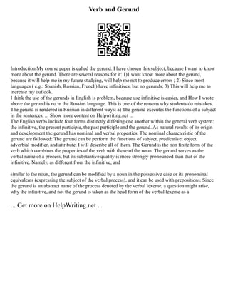 Verb and Gerund
Introduction My course paper is called the gerund. I have chosen this subject, because I want to know
more about the gerund. There are several reasons for it: 1)1 want know more about the gerund,
because it will help me in my future studying, will help me not to produce errors ; 2) Since most
languages ( e.g.: Spanish, Russian, French) have infinitives, but no gerunds; 3) This will help me to
increase my outlook.
I think the use of the gerunds in English is problem, because use infinitive is easier, and How I wrote
above the gerund is no in the Russian language. This is one of the reasons why students do mistakes.
The gerund is rendered in Russian in different ways: a) The gerund executes the functions of a subject
in the sentences, ... Show more content on Helpwriting.net ...
The English verbs include four forms distinctly differing one another within the general verb system:
the infinitive, the present participle, the past participle and the gerund. As natural results of its origin
and development the gerund has nominal and verbal properties. The nominal characteristic of the
gerund are followed: The gerund can be perform the functions of subject, predicative, object,
adverbial modifier, and attribute. I will describe all of them. The Gerund is the non finite form of the
verb which combines the properties of the verb with those of the noun. The gerund serves as the
verbal name of a process, but its substantive quality is more strongly pronounced than that of the
infinitive. Namely, as different from the infinitive, and
similar to the noun, the gerund can be modified by a noun in the possessive case or its pronominal
equivalents (expressing the subject of the verbal process), and it can be used with prepositions. Since
the gerund is an abstract name of the process denoted by the verbal lexeme, a question might arise,
why the infinitive, and not the gerund is taken as the head form of the verbal lexeme as a
... Get more on HelpWriting.net ...
 