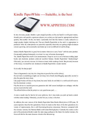 Kindle PaperWhite ----Suitable, is the best
WWW.APPHTEH.COM
In fact, for many people, Kindle is quite magical product, on the one hand it is with great texture,
friendly price and specific experience attracts you so that you feel must be appropriated and then
quickly; But another On the one hand, I personally feel that this feature is easily reduced to a
single product display shelving ash. The new Kindle Paperwhite in the end it is appropriate to
purchase? After all, smart phones too powerful, especially when they are getting a high-resolution
screen is growing, and occasionally used make up is not too difficult to read the thing.
Indeed, Kindle Paperwhite is good, but no matter what are to carry "more" with the same product.
Occasionally perhaps fortunately, over time it is easy to become discouraged.
Yes, Kindle Paperwhite itself is not entertainment, I hope to see it as an in between reading paper
books and electronic products achieved excellent balance. Kindle Paperwhite "shortcomings"
Obviously, you can not even use it to listen to music while reading a book. But precisely because
of this focus, it created the now dominant on Kindle Paperwhite e-reader market.
So it really fit what people?
Time is fragmented, every day for a long time to pass the bus on the subway;
Do not look at something at night can not sleep, but a brush microblogging especially excited to
play the game the more sleep;
Like paper books will have to buy home, but some books do not think it is worth and will want to
buy the electronic version;
Flip the device to read the previous generation feel dull screen backlight was unhappy with the
uneven want to hit the wall;
The official believes that the jacket is a very good mouse pad ......
A mere e-reader may be hard to let your eyebrows, but it may make you pick up hearts content
with the initial reading. Ultimately, you feel for you, in fact, is the best.
In addition, this new version of the Kindle Paperwhite State Bank official price of 899 yuan, 50
yuan expensive than the first generation. Given its made on the basis of the first generation of a
variety of improvements, this is still fine-tuning the price conscience. However, compared with
the overseas versions, the National Bank is still somewhat high price. Currently the country is also
part of the promotion Kindle reader the main stage, perhaps in the future the market matures, the
focus will shift to the main Amazon e-book in the direction up.
 