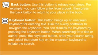Back button: Use this button to retrace your steps. For
 example, you can follow a link from a book, then press
 the back button to return to your place in the book.

 Keyboard button: This button brings up an onscreen
 keyboard for entering text. Use the 5-way controller to
 navigate the keyboard. You can dismiss the keyboard by
pressing the keyboard button. When searching for a title or
author, press the keyboard button, enter your search string,
and select the return key on the onscreen keyboard to
initiate the search.
 