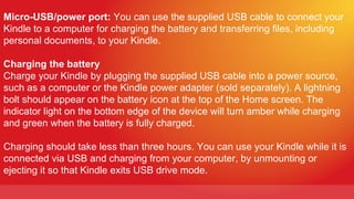 Micro-USB/power port: You can use the supplied USB cable to connect your
Kindle to a computer for charging the battery and transferring files, including
personal documents, to your Kindle.

Charging the battery
Charge your Kindle by plugging the supplied USB cable into a power source,
such as a computer or the Kindle power adapter (sold separately). A lightning
bolt should appear on the battery icon at the top of the Home screen. The
indicator light on the bottom edge of the device will turn amber while charging
and green when the battery is fully charged.

Charging should take less than three hours. You can use your Kindle while it is
connected via USB and charging from your computer, by unmounting or
ejecting it so that Kindle exits USB drive mode.
 