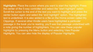 Highlights: Place the cursor where you want to start the highlight. Press
the center of the 5-way controller and select the “start highlight” option.
Scroll the cursor to the end of the text you want to highlight and press the
center button again and select the “end highlight” option. The highlighted
text is underlined. It is also added to a file on the Home screen called My
Clippings. If several other Kindle users have highlighted a particular
passage in the book you’re reading, you’ll see that passage underlined with
a note giving the number of highlighters. You can view these popular
highlights by pressing the Menu button and selecting View Popular
Highlights. You can also hide the display of Popular Highlights.
 