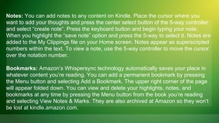 Notes: You can add notes to any content on Kindle. Place the cursor where you
want to add your thoughts and press the center select button of the 5-way controller
and select “create note”. Press the keyboard button and begin typing your note.
When you highlight the “save note” option and press the 5-way to select it. Notes are
added to the My Clippings file on your Home screen. Notes appear as superscripted
numbers within the text. To view a note, use the 5-way controller to move the cursor
over the notation number.

Bookmarks: Amazon’s Whispersync technology automatically saves your place in
whatever content you’re reading. You can add a permanent bookmark by pressing
the Menu button and selecting Add a Bookmark. The upper right corner of the page
will appear folded down. You can view and delete your highlights, notes, and
bookmarks at any time by pressing the Menu button from the book you’re reading
and selecting View Notes & Marks. They are also archived at Amazon so they won’t
be lost at kindle.amazon.com.
 
