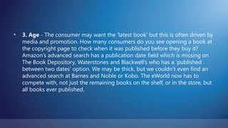 •   3. Age - The consumer may want the ‘latest book’ but this is often driven by
    media and promotion. How many consumers do you see opening a book at
    the copyright page to check when it was published before they buy it?
    Amazon’s advanced search has a publication date field which is missing on
    The Book Depository, Waterstones and Blackwell’s who has a ‘published
    between two dates’ option. We may be thick, but we couldn’t even find an
    advanced search at Barnes and Noble or Kobo. The eWorld now has to
    compete with, not just the remaining books on the shelf, or in the store, but
    all books ever published.
 
