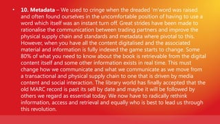 •   10. Metadata – We used to cringe when the dreaded ‘m’word was raised
    and often found ourselves in the uncomfortable position of having to use a
    word which itself was an instant turn off. Great strides have been made to
    rationalise the communication between trading partners and improve the
    physical supply chain and standards and metadata where pivotal to this.
    However, when you have all the content digitalised and the associated
    material and information is fully indexed the game starts to change. Some
    80% of what you need to know about the book is retrievable from the digital
    content itself and some other information exists in real time. This must
    change how we communicate and what we communicate as we move from
    a transactional and physical supply chain to one that is driven by media
    content and social interaction. The library world has finally accepted that the
    old MARC record is past its sell by date and maybe it will be followed by
    others we regard as essential today. We now have to radically rethink
    information, access and retrieval and equally who is best to lead us through
    this revolution.
 