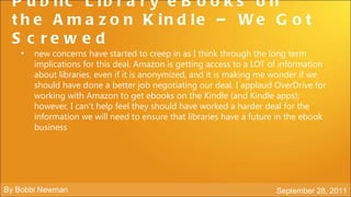 P u b lic L ib r a r y e B o o k s o n
 t h e A m a z o n K in d le – W e G o t
 S c re w e d
    •   new concerns have started to creep in as I think through the long term
        implications for this deal. Amazon is getting access to a LOT of information
        about libraries, even if it is anonymized, and it is making me wonder if we
        should have done a better job negotiating our deal. I applaud OverDrive for
        working with Amazon to get ebooks on the Kindle (and Kindle apps);
        however, I can’t help feel they should have worked a harder deal for the
        information we will need to ensure that libraries have a future in the ebook
        business




By Bobbi Newman                                                        September 28, 2011
 