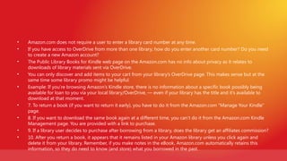•   Amazon.com does not require a user to enter a library card number at any time.
•   If you have access to OverDrive from more than one library, how do you enter another card number? Do you need
    to create a new Amazon account?
•   The Public Library Books for Kindle web page on the Amazon.com has no info about privacy as it relates to
    downloads of library materials sent via OverDrive.
•   You can only discover and add items to your cart from your library’s OverDrive page. This makes sense but at the
    same time some library promo might be helpful.
•   Example: If you’re browsing Amazon’s Kindle store, there is no information about a specific book possibly being
    available for loan to you via your local library/OverDrive, — even if your library has the title and it’s available to
    download at that moment.
•   7. To return a book (if you want to return it early), you have to do it from the Amazon.com “Manage Your Kindle”
    page.
•   8. If you want to download the same book again at a different time, you can’t do it from the Amazon.com Kindle
    Management page. You are provided with a link to purchase.
•   9. If a library user decides to purchase after borrowing from a library, does the library get an affiliates commission?
•   10. After you return a book, it appears that it remains listed in your Amazon library unless you click again and
    delete it from your library. Remember, if you make notes in the eBook, Amazon.com automatically retains this
    information, so they do need to know (and store) what you borrowed in the past.
 