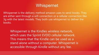 Whispernet
Whispernet is the delivery method amazon uses to send books. They
are either sent through a wifi connection or a cellular connection like
3g with the latest models. They both use whispernet to deliver the
books.


     Whispernet is the Kindles wireless network,
     which uses the Sprint EVDO cellular network.
     This means that the Kindle can be used as a
     stand alone without a computer. Whispernet is
     accessible through Kindle without any fee.
 
