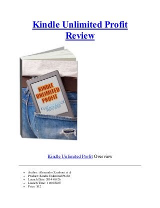 Kindle Unlimited Profit
Review
Kindle Unlimited Profit Overview
 Author: Alessandro Zamboni et al
 Product: Kindle Unlimited Profit
 Launch Date: 2014-08-26
 Launch Time: 11:00 EDT
 Price: $12
 