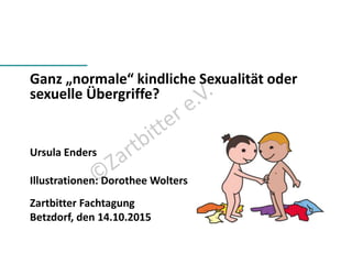 Ganz „normale“ kindliche Sexualität oder
sexuelle Übergriffe?
Ursula Enders
Illustrationen: Dorothee Wolters
Zartbitter Fachtagung
Betzdorf, den 14.10.2015
 