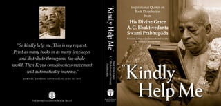 Help Me”
“
Kindly
Inspirational Quotes on
Book Distribution
from
His Divine Grace
A.C. Bhaktivedanta
Swami Prabhupäda
Founder-Äcärya of the International Society
for Krishna Consciousness
THE BHAKTIVEDANTA BOOK TRUST
THE
BHAKTIVEDANTA
BOOK TRUST
Kindly
Help
Me
”
“
“So kindly help me. This is my request.
Print as many books in as many languages
and distribute throughout the whole
world. Then Kåñëa consciousness movement
will automatically increase.”
A R R I V A L A D D R E S S , L O S A N G E L E S , J U N E 2 0 , 1 9 7 5
Help Me”
“
Kindly
His
Divine
Grace
A.
C.
Bhaktivedanta
Swami
Prabhupäda
 