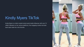 Kindly Myers TikTok
Kindly Myers is a bikini model turned social media influencer with over 10
million followers on her various platforms. Her engaging content and laid-
back style make her a fan favorite.
 
