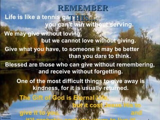 Photo by Francesco Moldavian Life is like a tennis game;  you can't win without serving. We may give without loving,  but we cannot love without giving. Give what you have, to someone it may be better  than you dare to think. Blessed are those who can give without remembering,  and receive without forgetting. One of the most difficult things to give away is kindness, for it is usually returned. REMEMBER THIS… The Gift of God is Eternal Life,  but it cost Jesus His to give it to you,  and it'll probably cost you yours to live it! 