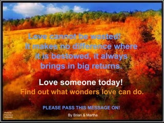 Love someone today!  Find out what wonders love can do. Love cannot be wasted!  It makes no difference where it is bestowed, it always brings in big returns. By Brian & Martha PLEASE PASS THIS MESSAGE ON! Photo by Francesco Moldavian 