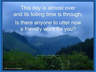 This day is almost over and its toiling time is through; Is there anyone to utter now a friendly word for you? Photo by Francesco Moldavian 