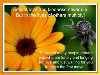 There are many people around you who are lonely and longing for love and just waiting for you to make the first move!   Photo by Francesco Moldavian Acts of love and kindness never die. But in the lives of others multiply! 