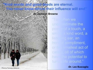 “ Too often we underestimate the power of a touch, a smile, a kind word, a  listening ear, an honest compliment, or the smallest act of caring, all of which have the potential to turn a life around.” "Kind words and good deeds are eternal.  You never know where their influence will end” -H. Jackson Browne -Dr. Leo Buscaglia Photo by Francesco Moldavian 