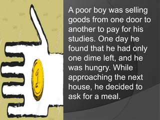 A poor boy was selling
goods from one door to
another to pay for his
studies. One day he
found that he had only
one dime left, and he
was hungry. While
approaching the next
house, he decided to
ask for a meal.
 