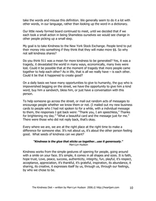 take the words and misuse this definition. We generally seem to do it a lot with
other words, in our language, rather than looking up the word in a dictionary.

Our little newly formed board continued to meet, until we decided that if we
each took a small action in being Shameless ourselves we would see change in
other people picking up a small step.

My goal is to take Kindness to the New York Stock Exchange. People tend to put
their money into something if they think that they will make more $$. So why
not sell kindness shares?

Do you think 911 was a mean for more kindness to be generated? Yes, it was a
tragedy, it devastated the world in many ways, economically, many lives were
lost. Could it be possible that at the moment of tragedy that more people came
together to help each other? As in life, that is all we really have – is each other.
Could it be that it happened to create good?

On a daily basis we have many opportunities to give to humanity, the guy who is
impoverished begging on the street, we have the opportunity to give him a kind
word, buy him a sandwich, bless him, or just have a conversation with this
person.

To help someone go across the street, or mail out random acts of messages to
encourage people whether we know them or not. (I mailed out my new business
cards to people who I had not spoken to for a while, with a individual message
to them, the responses I got back were: “Thank you, I am speechless,” Thanks
for brightening my day.” “What a beautiful card and the message just for me.”
There were those who did not reply back, that’s okay.

Every where we are, we are at the right place at the right time to make a
difference for someone else. It’s not about us, it’s about the other person feeling
good. What seeds of kindness can we plant?

        “Kindness is the glue that sticks us together…use it generously.”
                                     Mari-Lyn Hudson

Kindness works from the simple gestures of opening for people, going around
with a smile on your face. It’s simple, it comes in all shapes and sizes. It is faith,
hope trust, Love, peace, success, authenticity, integrity, fun, playful, it’s respect,
acceptance, appreciation, it’s thankful, it’s grateful, inspiration, its abundance, it
sharing, its creative, it expresses itself by us, through us, through our feelings,
by who we chose to be.




       The Kindness Diet – written by Mari-Lyn Hudson 2006.© http://heartjam.com    10
 