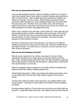 How can we demonstrate Kindness?

It can be demonstrated anywhere, anytime, anyplace it needs to go. So does it
need to be directed? Does it know where it is going? Kindness works just like the
story in Pay it Forward – what a brilliant idea to be conceived to transform the
world, by a little boy, who has a dream. World Kindness by passing forward
around the world kind gestures, words, thoughts whether they are small or BIG
they each play a part. The idea can be very simple, yet it costs nothing but
brings much such as a smile. How many times to you think you can smile or say
hello to people on the street? Hug people all day long.

When I was in Jamaica a few years ago, come to think of it, many years ago, the
locals greeted people by smiling, saying hello, good morning etc. by the end of
the day. By the end of my day, my mouth was sore from smiling so much. It
was a feel good, as I felt a connection to the people. They were no longer
strangers nor did I feel like a stranger.

One day, my friend and I took a bus into town, in our return to our hotel we
missed our bus stop at the very end of the bus’s trip. The driver noticed that we
were still on the bus. He chatted with us, and drove us all the way back to our
hotel. What an adventure!

How can we Pass Kindness Forward?

What do we do, keep track of our actions. How about if we had a 30 day
experiment? Everyday to do a simple gesture 3x per day until the end of 30
days. That’s 90 kind acts per person per month. If I had 30 people to repeat this
exercise that would be 2,700 acts. Get the picture? I believe that we could easily
have world kindness in no time flat.

What if we decided to take on bullying in our schools. What if kind deeds were
practiced rather than hitting or beating someone up?

Mental Health Association in 2005, was targeting the schools saying being mean
is cruel. Being kind is cool. Be kind, smile, laugh it’s good for your immune
system.

“A kind word or deed can reduce stress and have a very positive effect on the
immune system” According Dr. Susan Abbey of the Heart & Stroke Foundation
of Canada.

One day someone asked me “Do you know how many times your little Hearts go
around?” ( I make little hearts out of clay with inspiring words on them, they are



      The Kindness Diet – written by Mari-Lyn Hudson 2006.© http://heartjam.com   12
 