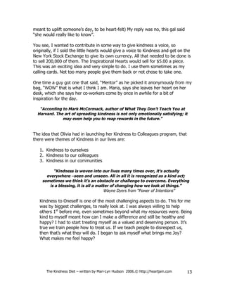 meant to uplift someone’s day, to be heart-felt) My reply was no, this gal said
“she would really like to know”.

You see, I wanted to contribute in some way to give kindness a voice, so
originally, if I sold the little hearts would give a voice to Kindness and get on the
New York Stock Exchange to give its own currency. All that needed to be done is
to sell 200,000 of them. The Inspirational Hearts would sell for $5.00 a piece.
This was an exciting idea and very simple to do. I use them sometimes as my
calling cards. Not too many people give them back or not chose to take one.

One time a guy got one that said, “Mentor” as he picked it anonymously from my
bag, “WOW” that is what I think I am. Maria, says she leaves her heart on her
desk, which she says her co-workers come by once in awhile for a bit of
inspiration for the day.

   “According to Mark McCormack, author of What They Don’t Teach You at
  Harvard. The art of spreading kindness is not only emotionally satisfying; it
              may even help you to reap rewards in the future.”


The idea that Olivia had in launching her Kindness to Colleagues program, that
there were themes of Kindness in our lives are:

   1. Kindness to ourselves
   2. Kindness to our colleagues
   3. Kindness in our communities

         “Kindness is woven into our lives many times over, it’s actually
      everywhere –seen and unseen. All in all it is recognized as a kind act;
    sometimes we think it’s an obstacle or challenge to overcome. Everything
       is a blessing, it is all a matter of changing how we look at things.”
                                     Wayne Dyers from “Power of Intentions”

   Kindness to Oneself is one of the most challenging aspects to do. This for me
   was by biggest challenges, to really look at. I was always willing to help
   others 1st before me, even sometimes beyond what my resources were. Being
   kind to myself meant how can I make a difference and still be healthy and
   happy? I had to start treating myself as a valued and deserving person. It’s
   true we train people how to treat us. If we teach people to disrespect us,
   then that’s what they will do. I began to ask myself what brings me Joy?
   What makes me feel happy?




       The Kindness Diet – written by Mari-Lyn Hudson 2006.© http://heartjam.com   13
 
