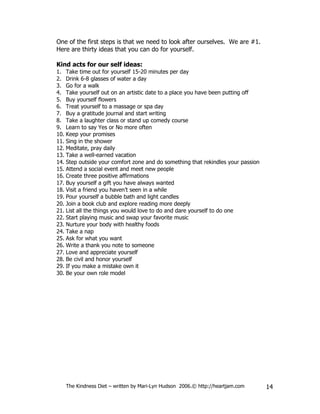 One of the first steps is that we need to look after ourselves. We are #1.
Here are thirty ideas that you can do for yourself.

Kind acts for our self ideas:
1. Take time out for yourself 15-20 minutes per day
2. Drink 6-8 glasses of water a day
3. Go for a walk
4. Take yourself out on an artistic date to a place you have been putting off
5. Buy yourself flowers
6. Treat yourself to a massage or spa day
7. Buy a gratitude journal and start writing
8. Take a laughter class or stand up comedy course
9. Learn to say Yes or No more often
10. Keep your promises
11. Sing in the shower
12. Meditate, pray daily
13. Take a well-earned vacation
14. Step outside your comfort zone and do something that rekindles your passion
15. Attend a social event and meet new people
16. Create three positive affirmations
17. Buy yourself a gift you have always wanted
18. Visit a friend you haven’t seen in a while
19. Pour yourself a bubble bath and light candles
20. Join a book club and explore reading more deeply
21. List all the things you would love to do and dare yourself to do one
22. Start playing music and swap your favorite music
23. Nurture your body with healthy foods
24. Take a nap
25. Ask for what you want
26. Write a thank you note to someone
27. Love and appreciate yourself
28. Be civil and honor yourself
29. If you make a mistake own it
30. Be your own role model




   The Kindness Diet – written by Mari-Lyn Hudson 2006.© http://heartjam.com      14
 