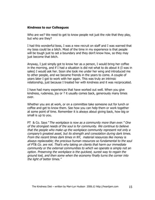 Kindness to our Colleagues

Who are we? We need to get to know people not just the role that they play,
but who are they?

I had this wonderful boss, I was a new recruit on staff and I was warned that
my boss could be a bitch. Most of the time in my experience is that people
will be tough just to set a boundary and they don’t know how, so they may
just become that bitch.

Anyway, I just simply got to know her as a person, I would bring her coffee
in the morning, and if I had a situation is did not what to do about it (I was in
sales) I would ask her. Soon she took me under her wing and introduced me
to other people, and we became friends in the years to come. A couple of
years later I got to work with her again. This was truly an intrinsic
relationship, just because I treated her with kindness and it was reciprocated.

I have had many experiences that have worked out well. When you give
kindness, rudeness, joy or ? it usually comes back, generously many times
over.

Whether you are at work, or on a committee take someone out for lunch or
coffee and get to know them. See how you can help them or work together
at some point of time. Remember it is always about giving back, how big or
small is up to you.

PT & Co. Says “The workplace is now as a community more than ever.” One
of the strongest needs of the soul is for community. We continue to believe
that the people who make up the workplace community represent not only a
company’s greatest asset, but its strength and consolation during dark times.
From the recent times dark times in NY, material resources like money is
always replaceable; the precious human resources so fundamental to the soul
of PT& Co. are not. That’s why taking on clients that harm our immediate
community or the external communities to which we operate is simply not an
option. Preserving the workplace is the quickest, surest way to regain the
ground lost, and then some when the economy finally turns the corner into
the light of better times.”




   The Kindness Diet – written by Mari-Lyn Hudson 2006.© http://heartjam.com   15
 