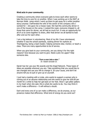 Kind acts in your community

Creating a community where everyone gets to know each other seems to
take the time to care for on another. When I was working up in the NWT at
Norman Wells camp which I went up there to get away for a while (another
story) anyway I befriended the wife of the owner of the company who I
worked for – she gave me a moose roast. We had this community dinner in
one of the houses on the camp, I cooked the roast, everyone chipped in, all
those that came for dinner, we all had so much fun. It was an opportunity for
all of us to come together to share, after that dinner we all started to look
after and out for each other.

I am a big believer in volunteering. Most of my life I have volunteered,
whether it was the school yearbook, cooking dinner for orphans at
Thanksgiving, being a team leader; helping someone else; mentor; or teach a
class. There are many opportunities to be of service.

When you give back to your community, are you doing it for the right
reasons? Give because you want to give. Need a pick me upper? Help
someone else.

                             “Turn a scar into a star.”
                               Dr. Robert Schuller Sr.

Oprah has her use your life awards and the Angel Network. These types of
ideas are possible wherever you are. Take something that you would like to
see changed and use your life to change it. It’s your cause, and don’t let
anyone tell you to quit or give up on yourself.

I just had a meeting with a Linda, who wants to support a woman who is
coming out of an abusive relationship and she wants to give her $50.00 per
month for a while to help her get back on her feet. Wow! I got pitter patters
in my heart when she said, this is what she wants to do. You may think it
won’t make a difference – it will without a doubt.

Each and every one of us can make a difference, we do anyway, as our
presence makes that difference. What kind of energy do you send out?




   The Kindness Diet – written by Mari-Lyn Hudson 2006.© http://heartjam.com   17
 