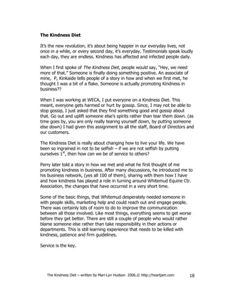 The Kindness Diet

It’s the new revolution, it’s about being happier in our everyday lives, not
once in a while, or every second day, it’s everyday. Testimonials speak loudly
each day, they are endless. Kindness has affected and infected people daily.

When I first spoke of The Kindness Diet, people would say, “Hey, we need
more of that.” Someone is finally doing something positive. An associate of
mine, P, Kinkaide tells people of a story in how and when we first met, he
thought I was a bit of a flake. Someone is actually promoting Kindness in
business??

When I was working at WECA, I put everyone on a Kindness Diet. This
meant, everyone gets harmed or hurt by gossip. Since, I may not be able to
stop gossip, I just asked that they find something good and gossip about
that. Go out and uplift someone else’s spirits rather than tear them down. (as
time goes by, you are only really tearing yourself down, by putting someone
else down) I had given this assignment to all the staff, Board of Directors and
our customers.

The Kindness Diet is really about changing how to live your life. We have
been so ingrained in not to be selfish – if we are not selfish by putting
ourselves 1st, then how can we be of service to others?

Perry later told a story in how we met and what he first thought of me
promoting kindness in business. After many discussions, he introduced me to
his business network, (yes all 100 of them), sharing with them how I have
and how kindness has played a role in turning around Whitemud Equine Ctr.
Association, the changes that have occurred in a very short time.

Some of the basic things, that Whitemud desperately needed someone in
with people skills, marketing help and could reach out and engage people.
There was certainly lots of room to do to improve the communication
between all those involved. Like most things, everything seems to get worse
before they get better. There are still a couple of people who would rather
blame someone else rather than take responsibility in their actions or
departments. This is still learning experience that needs to be killed with
kindness, patience and firm guidelines.

Service is the key.




   The Kindness Diet – written by Mari-Lyn Hudson 2006.© http://heartjam.com   18
 