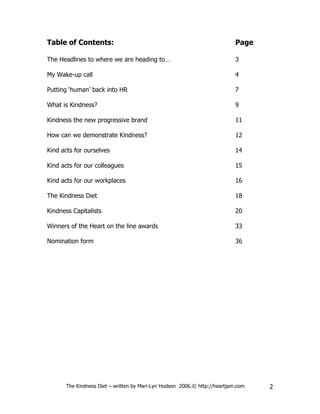 Table of Contents:                                                         Page

The Headlines to where we are heading to…                                  3

My Wake-up call                                                            4

Putting ‘human’ back into HR                                               7

What is Kindness?                                                          9

Kindness the new progressive brand                                         11

How can we demonstrate Kindness?                                           12

Kind acts for ourselves                                                    14

Kind acts for our colleagues                                               15

Kind acts for our workplaces                                               16

The Kindness Diet                                                          18

Kindness Capitalists                                                       20

Winners of the Heart on the line awards                                    33

Nomination form                                                            36




      The Kindness Diet – written by Mari-Lyn Hudson 2006.© http://heartjam.com   2
 