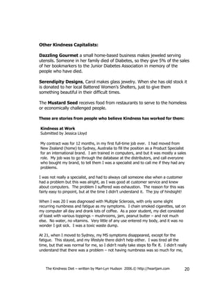 Other Kindness Capitalists:

Dazzling Gourmet a small home-based business makes jeweled serving
utensils. Someone in her family died of Diabetes, so they give 5% of the sales
of her bookmarkers to the Junior Diabetes Association in memory of the
people who have died.

Serendipity Designs, Carol makes glass jewelry. When she has old stock it
is donated to her local Battered Women’s Shelters, just to give them
something beautiful in their difficult times.

The Mustard Seed receives food from restaurants to serve to the homeless
or economically challenged people.

These are stories from people who believe Kindness has worked for them:

Kindness at Work
Submitted by Jessica Lloyd

My contract was for 12 months, in my first full-time job ever. I had moved from
New Zealand (home) to Sydney, Australia to fill the position as a Product Specialist
for an international brand. I am trained in computers, and but it was mostly a sales
role. My job was to go through the database at the distributors, and call everyone
who bought my brand, to tell them I was a specialist and to call me if they had any
problems.

I was not really a specialist, and had to always call someone else when a customer
had a problem but this was alright, as I was good at customer service and knew
about computers. The problem I suffered was exhaustion. The reason for this was
fairly easy to pinpoint, but at the time I didn’t understand it. The joy of hindsight!

When I was 20 I was diagnosed with Multiple Sclerosis, with only some slight
recurring numbness and fatigue as my symptoms. I chain smoked cigarettes, sat on
my computer all day and drank lots of coffee. As a poor student, my diet consisted
of toast with various toppings – mushrooms, jam, peanut butter – and not much
else. No water, no vitamins. Very little of any use entered my body, and it was no
wonder I got sick. I was a toxic waste dump.

At 21, when I moved to Sydney, my MS symptoms disappeared, except for the
fatigue. This stayed, and my lifestyle there didn’t help either. I was tired all the
time, but that was normal for me, so I didn’t really take steps to fix it. I didn’t really
understand that there was a problem – not having numbness was so much for me,



    The Kindness Diet – written by Mari-Lyn Hudson 2006.© http://heartjam.com            20
 