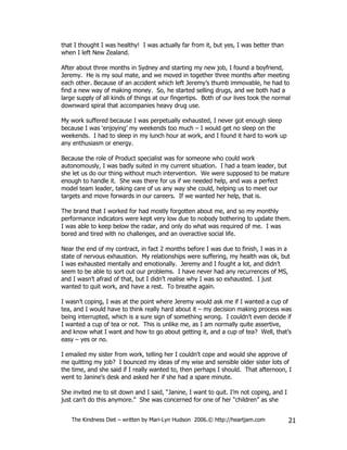 that I thought I was healthy! I was actually far from it, but yes, I was better than
when I left New Zealand.

After about three months in Sydney and starting my new job, I found a boyfriend,
Jeremy. He is my soul mate, and we moved in together three months after meeting
each other. Because of an accident which left Jeremy’s thumb immovable, he had to
find a new way of making money. So, he started selling drugs, and we both had a
large supply of all kinds of things at our fingertips. Both of our lives took the normal
downward spiral that accompanies heavy drug use.

My work suffered because I was perpetually exhausted, I never got enough sleep
because I was ‘enjoying’ my weekends too much – I would get no sleep on the
weekends. I had to sleep in my lunch hour at work, and I found it hard to work up
any enthusiasm or energy.

Because the role of Product specialist was for someone who could work
autonomously, I was badly suited in my current situation. I had a team leader, but
she let us do our thing without much intervention. We were supposed to be mature
enough to handle it. She was there for us if we needed help, and was a perfect
model team leader, taking care of us any way she could, helping us to meet our
targets and move forwards in our careers. If we wanted her help, that is.

The brand that I worked for had mostly forgotten about me, and so my monthly
performance indicators were kept very low due to nobody bothering to update them.
I was able to keep below the radar, and only do what was required of me. I was
bored and tired with no challenges, and an overactive social life.

Near the end of my contract, in fact 2 months before I was due to finish, I was in a
state of nervous exhaustion. My relationships were suffering, my health was ok, but
I was exhausted mentally and emotionally. Jeremy and I fought a lot, and didn’t
seem to be able to sort out our problems. I have never had any recurrences of MS,
and I wasn’t afraid of that, but I didn’t realise why I was so exhausted. I just
wanted to quit work, and have a rest. To breathe again.

I wasn’t coping, I was at the point where Jeremy would ask me if I wanted a cup of
tea, and I would have to think really hard about it – my decision making process was
being interrupted, which is a sure sign of something wrong. I couldn’t even decide if
I wanted a cup of tea or not. This is unlike me, as I am normally quite assertive,
and know what I want and how to go about getting it, and a cup of tea? Well, that’s
easy – yes or no.

I emailed my sister from work, telling her I couldn’t cope and would she approve of
me quitting my job? I bounced my ideas of my wise and sensible older sister lots of
the time, and she said if I really wanted to, then perhaps I should. That afternoon, I
went to Janine’s desk and asked her if she had a spare minute.

She invited me to sit down and I said, “Janine, I want to quit. I’m not coping, and I
just can’t do this anymore.” She was concerned for one of her “children” as she


   The Kindness Diet – written by Mari-Lyn Hudson 2006.© http://heartjam.com            21
 